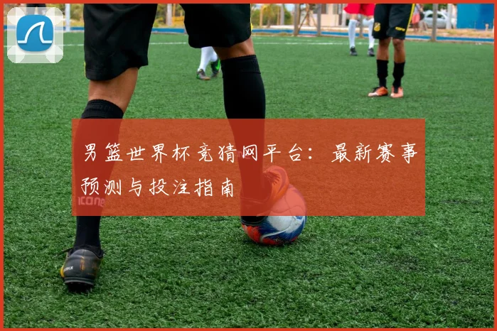 男篮世界杯竞猜网平台：最新赛事预测与投注指南