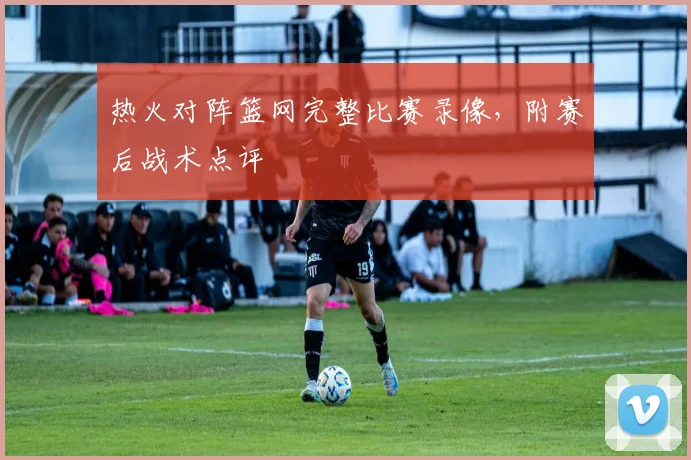 热火对阵篮网完整比赛录像,附赛后战术点评