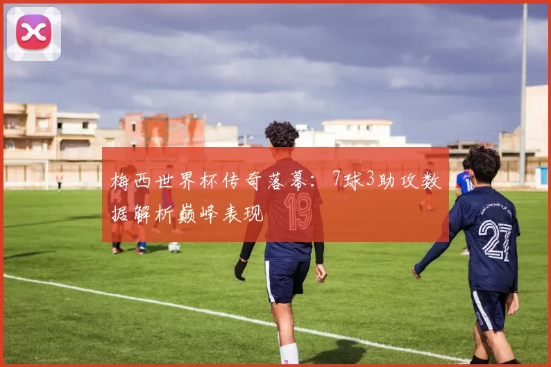 梅西世界杯传奇落幕：7球3助攻数据解析巅峰表现