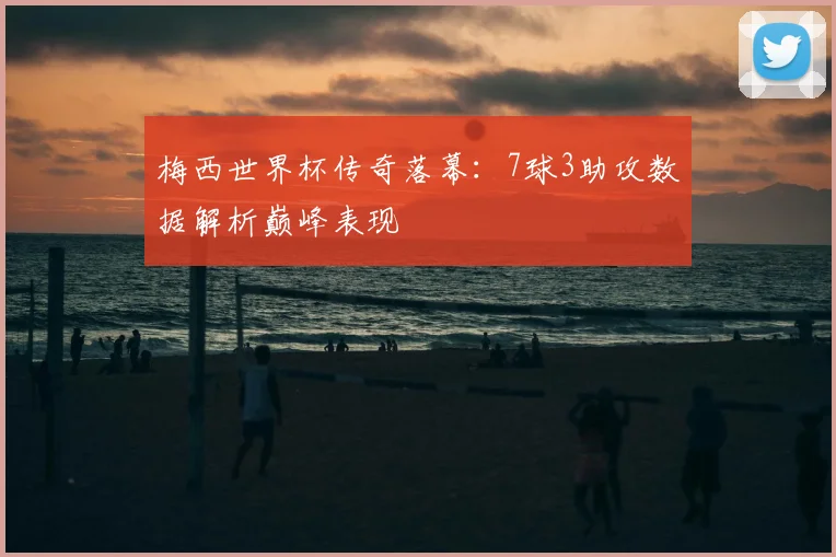 梅西世界杯传奇落幕：7球3助攻数据解析巅峰表现