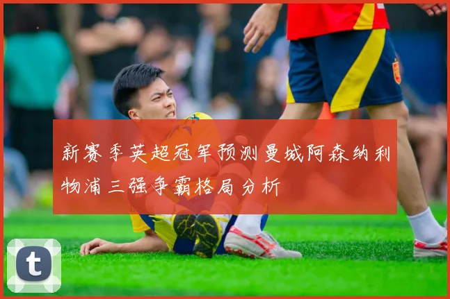 新赛季英超冠军预测曼城阿森纳利物浦三强争霸格局分析
